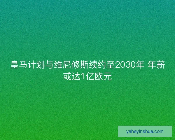 皇马计划与维尼修斯续约至2030年 年薪或达1亿欧元