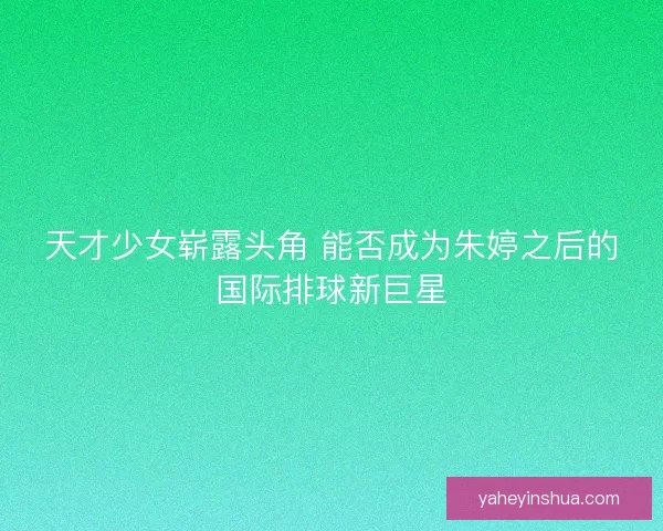天才少女崭露头角 能否成为朱婷之后的国际排球新巨星