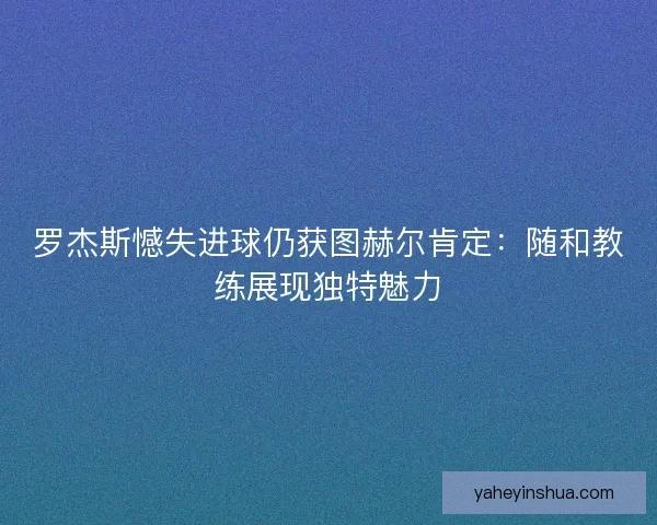 罗杰斯憾失进球仍获图赫尔肯定：随和教练展现独特魅力