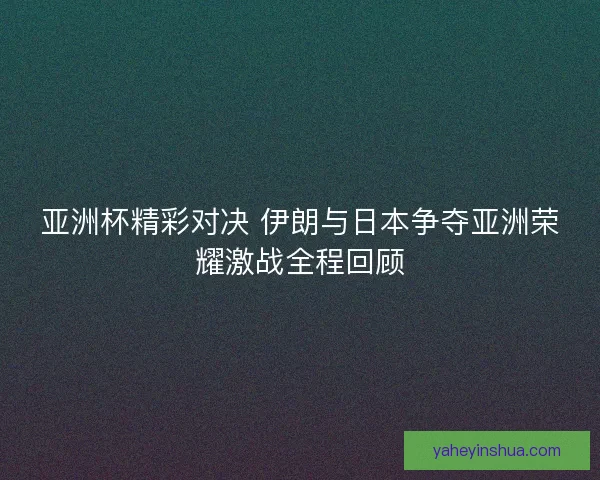 亚洲杯精彩对决 伊朗与日本争夺亚洲荣耀激战全程回顾