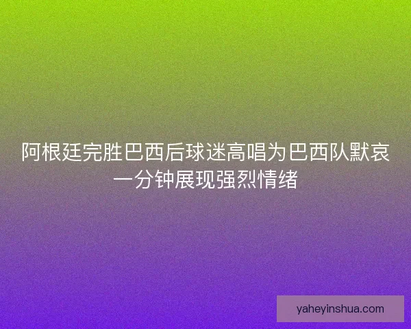 阿根廷完胜巴西后球迷高唱为巴西队默哀一分钟展现强烈情绪