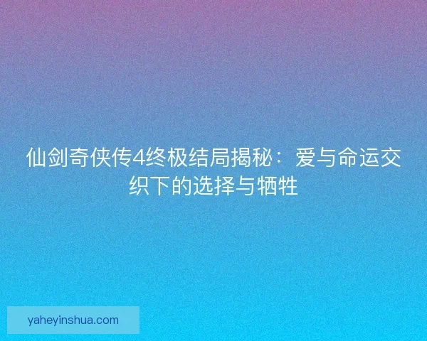 仙剑奇侠传4终极结局揭秘：爱与命运交织下的选择与牺牲