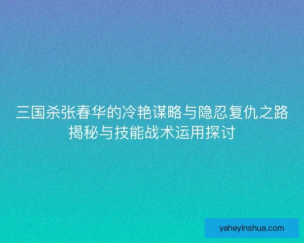 三国杀张春华的冷艳谋略与隐忍复仇之路揭秘与技能战术运用探讨 三国杀张春华的冷艳谋略与隐忍复仇之路揭秘与技能战术运用探讨