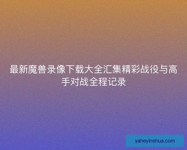最新魔兽录像下载大全汇集精彩战役与高手对战全程记录