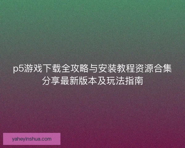 p5游戏下载全攻略与安装教程资源合集分享最新版本及玩法指南 p5游戏下载全攻略与安装教程资源合集分享最新版本及玩法指南