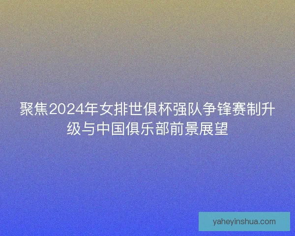 聚焦2024年女排世俱杯强队争锋赛制升级与中国俱乐部前景展望