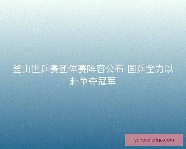 釜山世乒赛团体赛阵容公布 国乒全力以赴争夺冠军