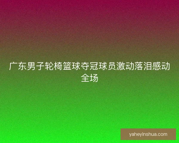 广东男子轮椅篮球夺冠球员激动落泪感动全场