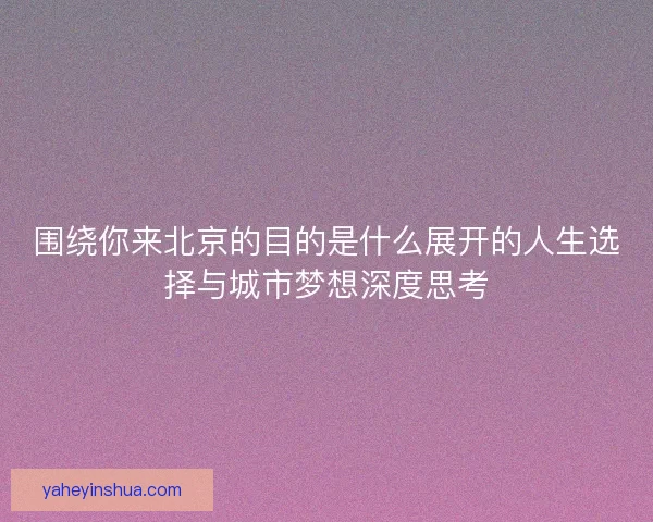 围绕你来北京的目的是什么展开的人生选择与城市梦想深度思考