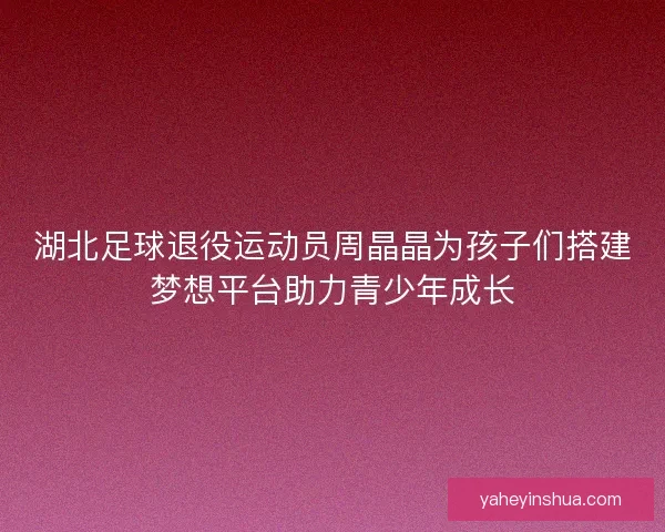 湖北足球退役运动员周晶晶为孩子们搭建梦想平台助力青少年成长