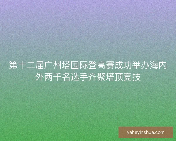 第十二届广州塔国际登高赛成功举办海内外两千名选手齐聚塔顶竞技 第十二届广州塔国际登高赛成功举办海内外两千名选手齐聚塔顶竞技