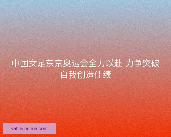 中国女足东京奥运会全力以赴 力争突破自我创造佳绩