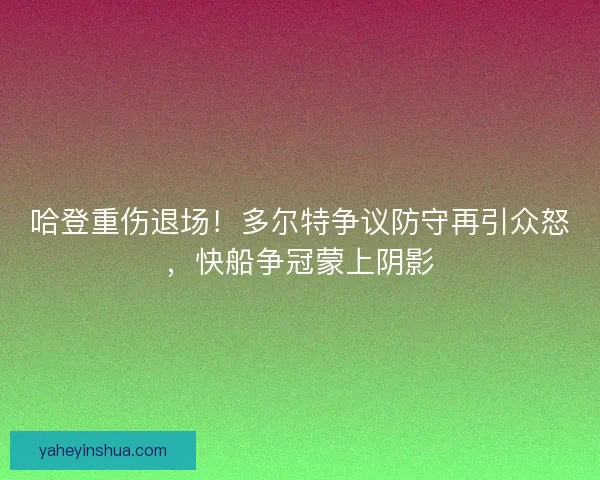 哈登重伤退场！多尔特争议防守再引众怒，快船争冠蒙上阴影