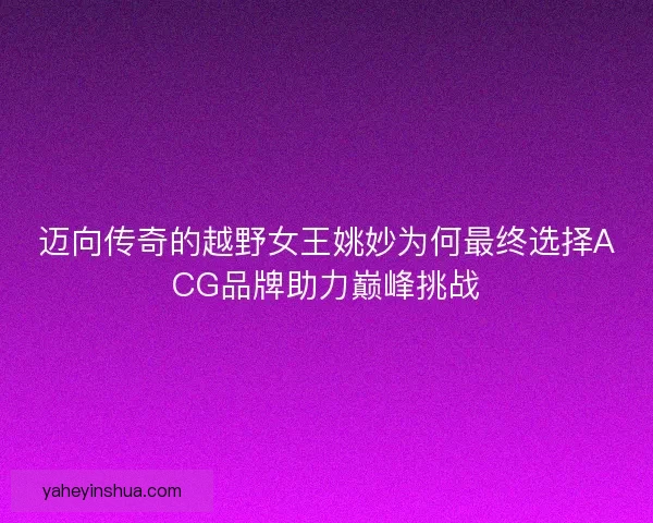 迈向传奇的越野女王姚妙为何最终选择ACG品牌助力巅峰挑战