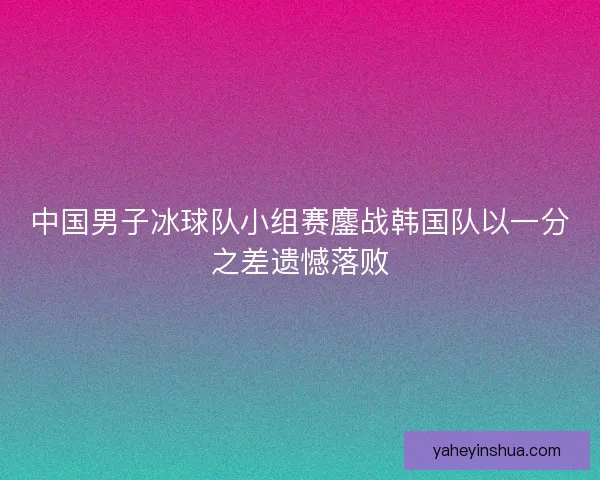 中国男子冰球队小组赛鏖战韩国队以一分之差遗憾落败