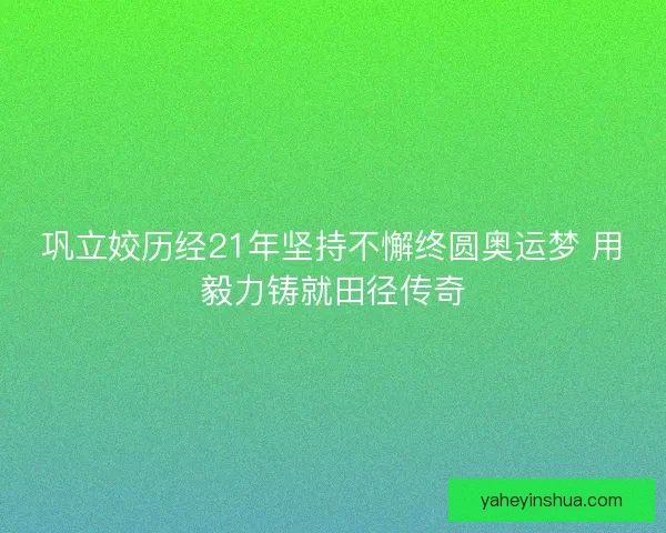 巩立姣历经21年坚持不懈终圆奥运梦 用毅力铸就田径传奇