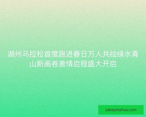 湖州马拉松首度跑进春日万人共绘绿水青山新画卷激情启程盛大开启 湖州马拉松首度跑进春日万人共绘绿水青山新画卷激情启程盛大开启