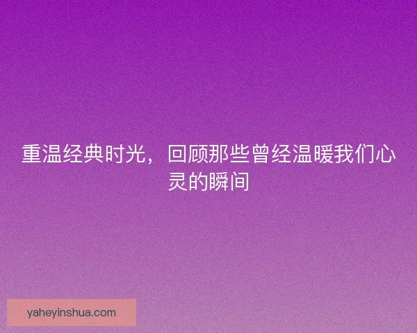 重温经典时光,回顾那些曾经温暖我们心灵的瞬间 重温经典时光,回顾那些曾经温暖我们心灵的瞬间