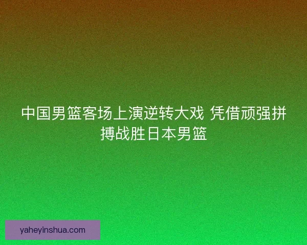 中国男篮客场上演逆转大戏 凭借顽强拼搏战胜日本男篮 中国男篮客场上演逆转大戏 凭借顽强拼搏战胜日本男篮