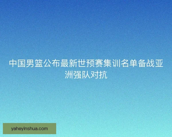 中国男篮公布最新世预赛集训名单备战亚洲强队对抗