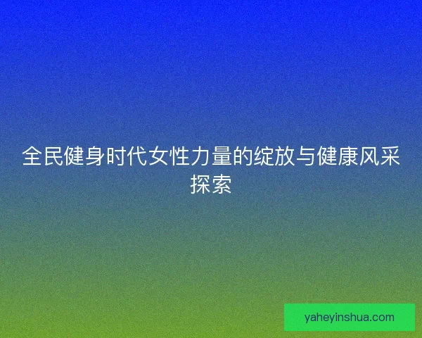 全民健身时代女性力量的绽放与健康风采探索