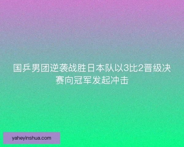 国乒男团逆袭战胜日本队以3比2晋级决赛向冠军发起冲击