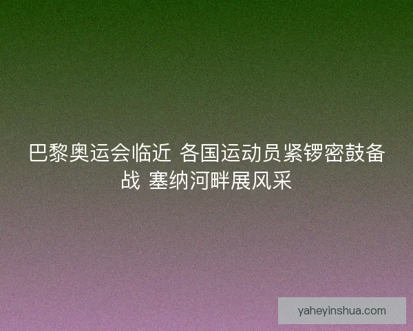 巴黎奥运会临近 各国运动员紧锣密鼓备战 塞纳河畔展风采
