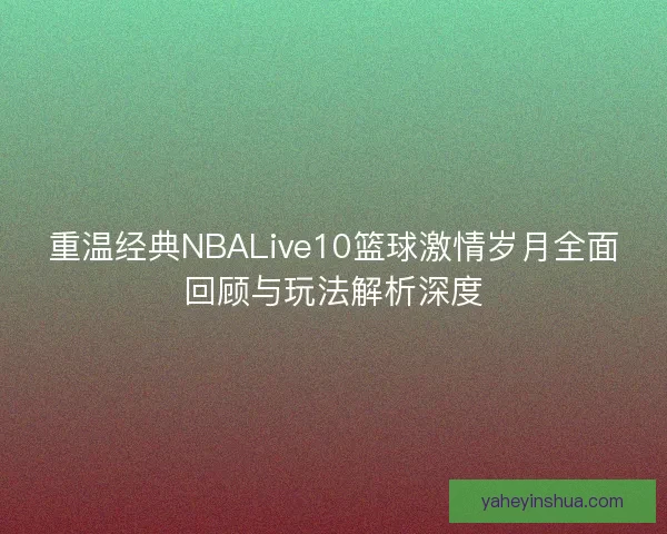 重温经典NBALive10篮球激情岁月全面回顾与玩法解析深度