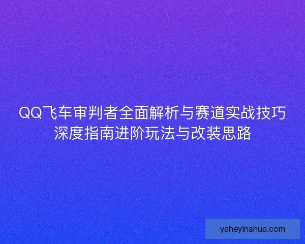 QQ飞车审判者全面解析与赛道实战技巧深度指南进阶玩法与改装思路