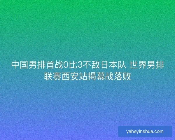 中国男排首战0比3不敌日本队 世界男排联赛西安站揭幕战落败
